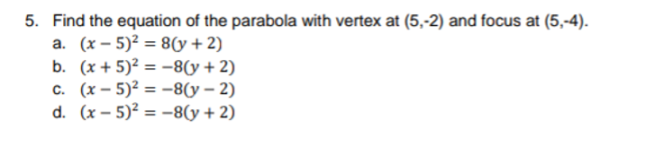 5. Find the equation of the parabola with vertex at (5,-2) and focus at (5,-4).
а. (х — 5)2 %3D 8(у + 2)
b. (x + 5)² = -8(y+ 2)
с. (х — 5)? %3D —-8(у — 2)
d. (x – 5)? = -8(y + 2)

