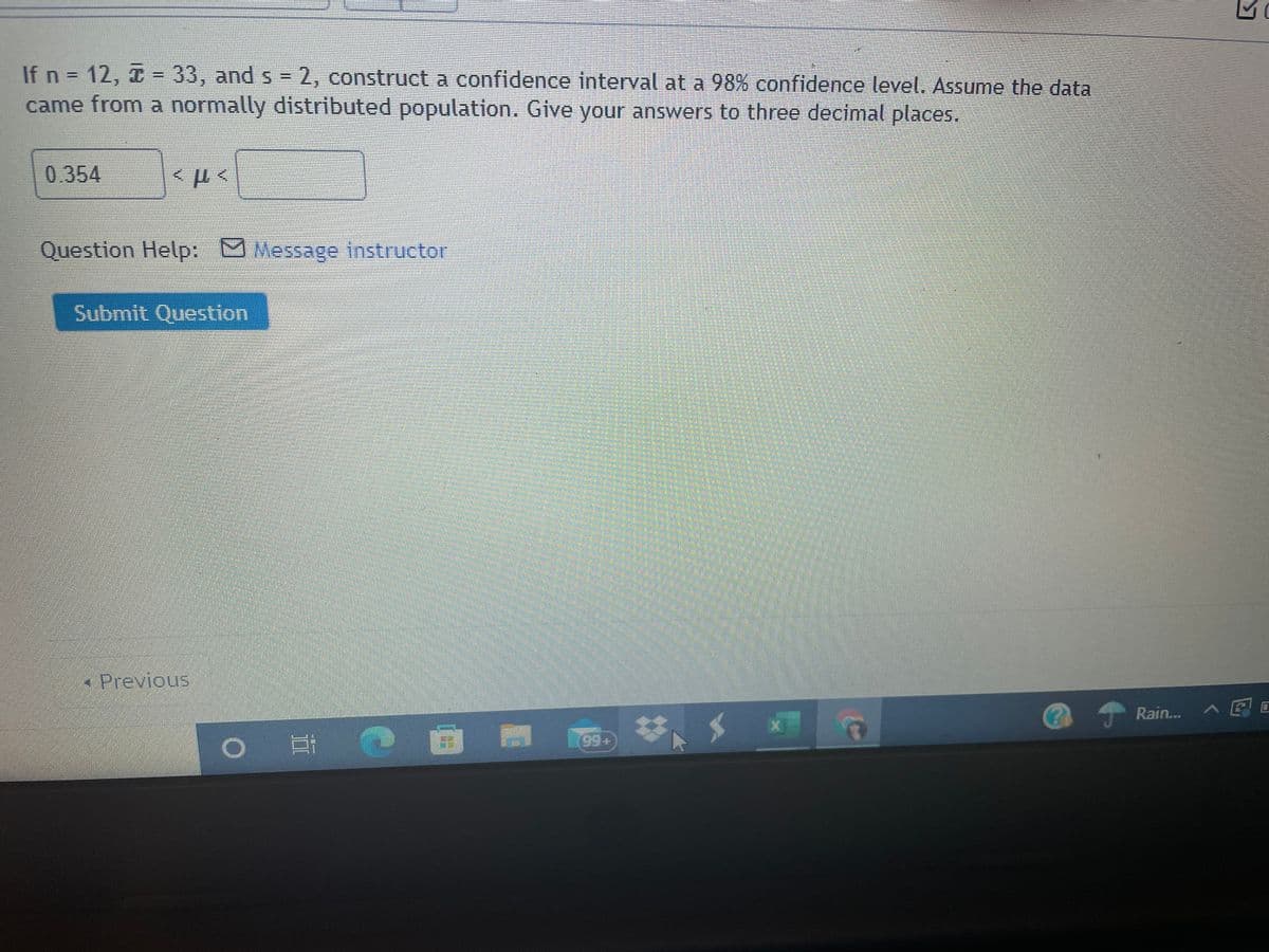 If n = 12, I = 33, and s = 2, construct a confidence interval at a 98% confidence level. Assume the data
came from a normally distributed population. Give your answers to three decimal places.
%3D
0.354
Question Help: MMessage instructor
Submit Question
Previous
Rain...
II
