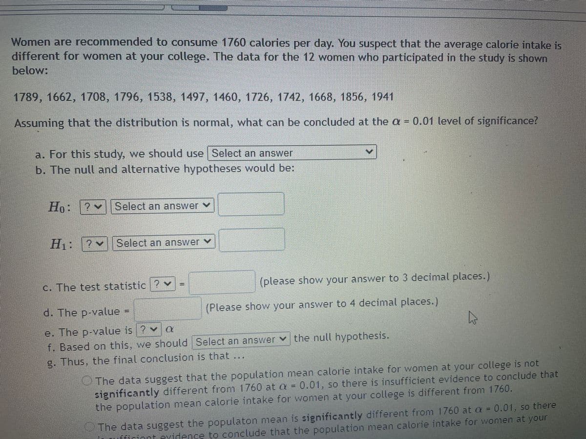 Women are recommended to consume 1760 calories per day. You suspect that the average calorie intake is
different for women at your college. The data for the 12 women who participated in the study is shown
below:
1789, 1662, 1708, 1796, 1538, 1497, 1460, 1726, 1742, 1668, 1856, 1941
Assuming that the distribution is normal, what can be concluded at the a = 0.01 level of significance?
a. For this study, we should use Select an answer
b. The null and alternative hypotheses would be:
Ho:12 Select an answer v
Select an answer v
c. The test statistic ? v
(please show your answer to 3 decimal places.)
d. The p-value =
(Please show your answer to 4 decimal places.)
e. The p-value is ? v
f. Based on this, we should Select an answer v the null hypothesis.
g. Thus, the final concluston is that ..
The data suggest that the population mean calorie intake for women at your college is not
significantly different from 1760 at = 0.01, so there is insufficient evidence to conclude that
the population mean calorie intake for women at your college is different from 1760.
The data suggest the populaton mean is significantly different from 1760 at a = 0.01, so there
fArient evidence to conclude that the population mean calorie intake for women at your
