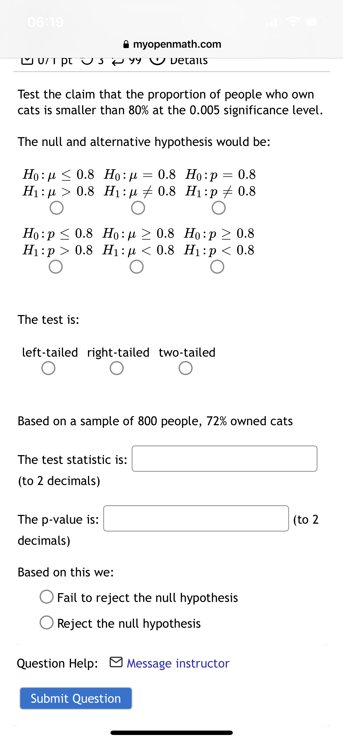 06:19
A myopenmath.com
pt
99 ☺ Details
Test the claim that the proportion of people who own
cats is smaller than 80% at the 0.005 significance level.
The null and alternative hypothesis would be:
Họ : µ < 0.8 Họ : µ = 0.8 Ho:p= 0.8
H1: µ > 0.8 H1: µ + 0.8 H1:p + 0.8
Ho :p < 0.8 Ho:µ > 0.8 Ho:p > 0.8
Ні:р > 0.8 Нi:и < 0.8 Н1:р < 0.8
The test is:
left-tailed right-tailed two-tailed
Based on a sample of 800 people, 72% owned cats
The test statistic is:
(to 2 decimals)
The p-value is:
(to 2
decimals)
Based on this we:
Fail to reject the null hypothesis
Reject the null hypothesis
Question Help: M Message instructor
Submit Question
