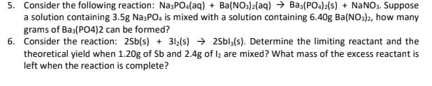 5. Consider the following reaction: NazPO4(aq) + Ba(NO:)2(aq) → Baş(PO4)2(s) + NaNO3. Suppose
a solution containing 3.5g Na3PO4 is mixed with a solution containing 6.40g Ba(NO3)2, how many
grams of Ba3(PO4)2 can be formed?
6. Consider the reaction: 2Sb(s) + 312(s) → 2Sbl;(s). Determine the limiting reactant and the
theoretical yield when 1.20g of Sb and 2.4g of Iz are mixed? What mass of the excess reactant is
left when the reaction is complete?
