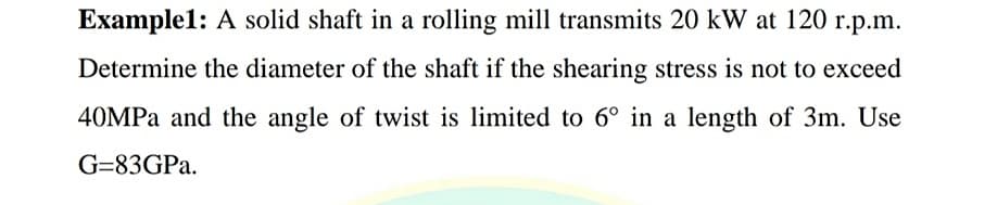 Example1: A solid shaft in a rolling mill transmits 20 kW at 120 r.p.m.
Determine the diameter of the shaft if the shearing stress is not to exceed
40MPA and the angle of twist is limited to 6° in a length of 3m. Use
G=83GPA.
