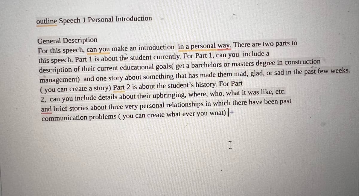 outline Speech 1 Personal Introduction
General Description
For this speech, can you make an introduction in a personal way. There are two parts to
this speech. Part 1 is about the student currently. For Part 1, can you include a
description of their current educational goals( get a barchelors or masters degree in construction
management) and one story about something that has made them mad, glad, or sad in the past few weeks.
(you can create a story) Part 2 is about the student's history. For Part
2, can you include details about their upbringing, where, who, what it was like, etc.
and brief stories about three very personal relationships in which there have been past
communication problems (you can create what ever you wnat) |+
I