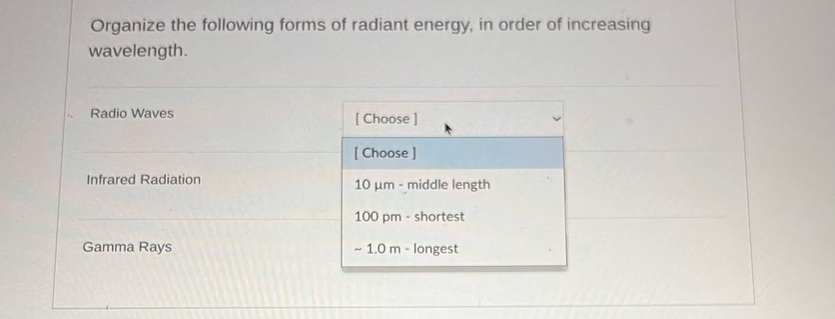 Organize the following forms of radiant energy, in order of increasing
wavelength.
Radio Waves
Infrared Radiation
Gamma Rays
[Choose ]
[Choose ]
10 μm - middle length
100 pm - shortest
~ 1.0 m- longest