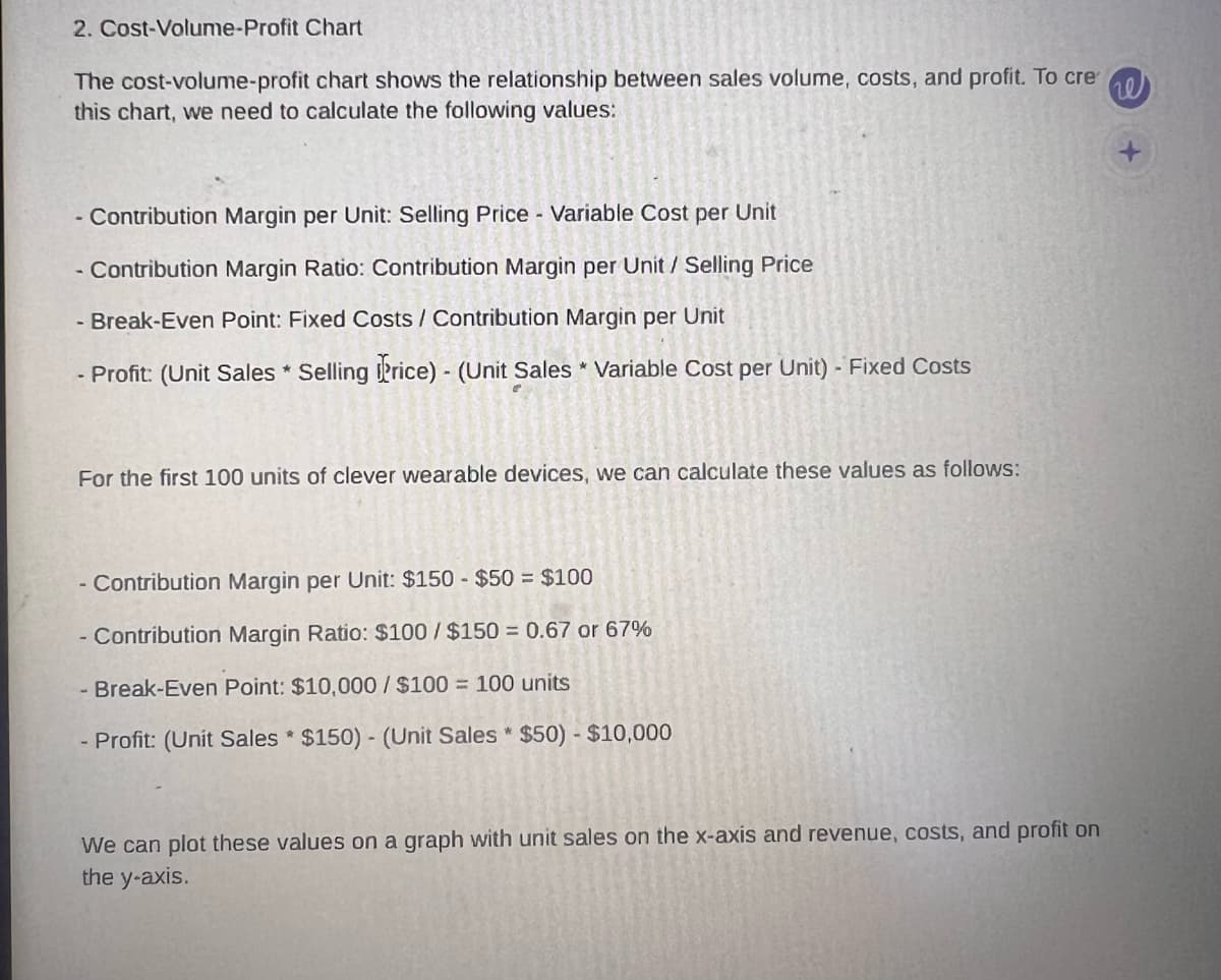2. Cost-Volume-Profit Chart
The cost-volume-profit chart shows the relationship between sales volume, costs, and profit. To cre
this chart, we need to calculate the following values:
- Contribution Margin per Unit: Selling Price - Variable Cost per Unit
- Contribution Margin Ratio: Contribution Margin per Unit / Selling Price
- Break-Even Point: Fixed Costs / Contribution Margin per Unit
- Profit: (Unit Sales * Selling Price) - (Unit Sales * Variable Cost per Unit) - Fixed Costs
For the first 100 units of clever wearable devices, we can calculate these values as follows:
- Contribution Margin per Unit: $150 $50 = $100
- Contribution Margin Ratio: $100/$150 = 0.67 or 67%
- Break-Even Point: $10,000/$100 = 100 units
- Profit: (Unit Sales $150) - (Unit Sales * $50) - $10,000
We can plot these values on a graph with unit sales on the x-axis and revenue, costs, and profit on
the y-axis.