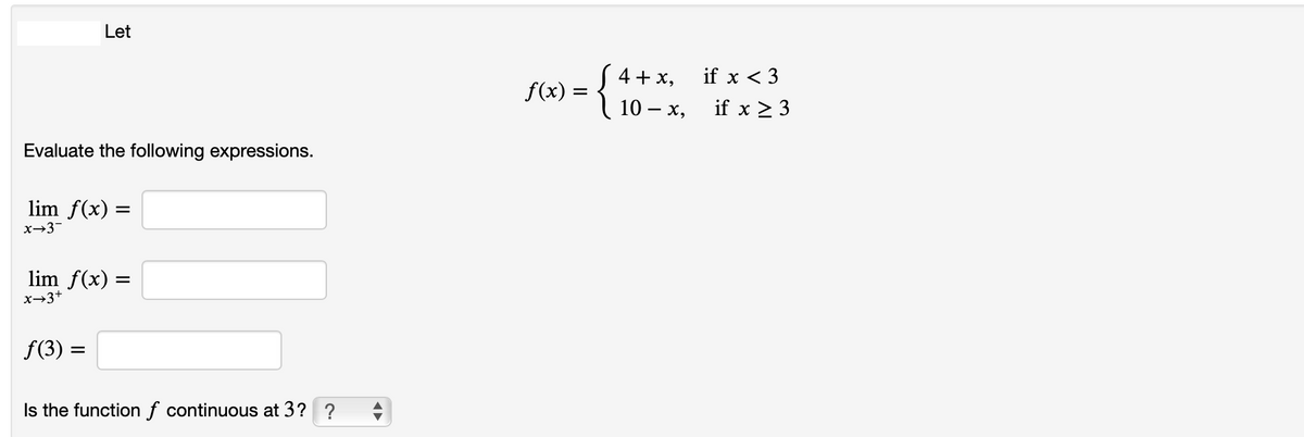 Let
4 + x,
if x < 3
f(x) =
10 – x,
if x > 3
Evaluate the following expressions.
lim f(x) =
x→3-
lim f(x) =
x→3+
f(3) =
Is the function f continuous at 3? ?
