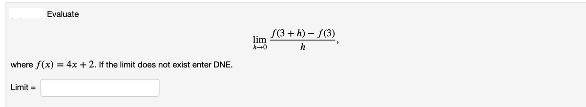 Evaluate
f(3 + h) – f(3)
lim
h→0
h
where f(x) = 4x + 2. If the limit does not exist enter DNE.
Limit =
