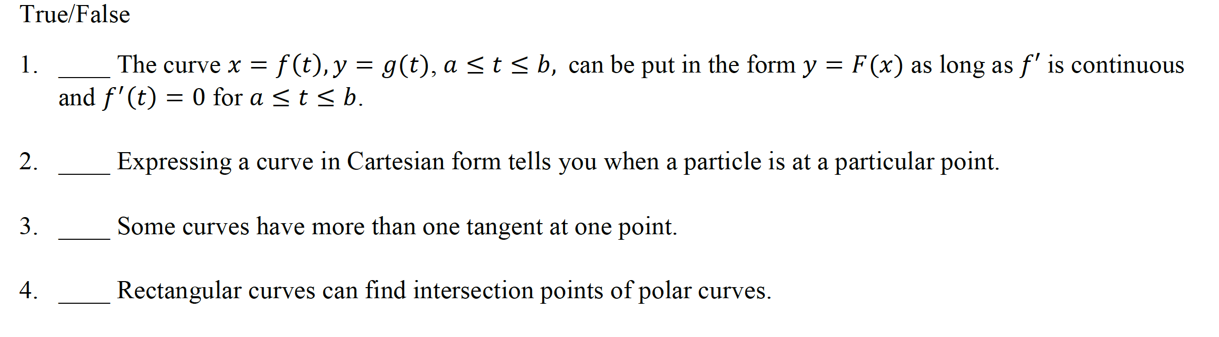 True/False
The curve x = f (t), y = g(t), a <t< b, can be put in the form y = F(x) as long as f' is continuous
and f'(t) = 0 for a <t < b.
1.
2.
Expressing a curve in Cartesian form tells you when a particle is at a particular point.
3.
Some curves have more than one tangent at one point.
4.
Rectangular curves can find intersection points of polar curves.
