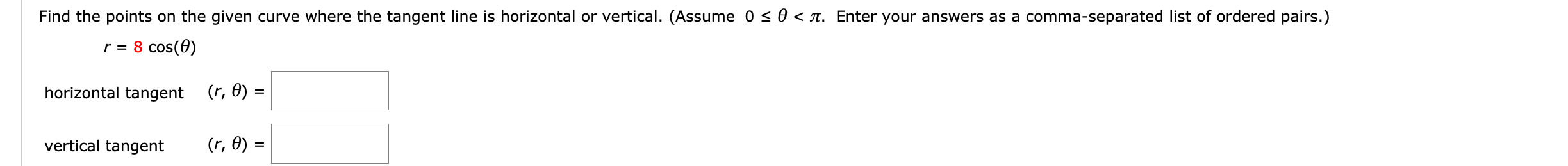 Find the points on the given curve where the tangent line is horizontal or vertical. (Assume 0 < 0 < a. Enter your answers as a comma-separated list of ordered pairs.)
r = 8 cos(0)
horizontal tangent (r, 0) =
vertical tangent
(r, 0) =
