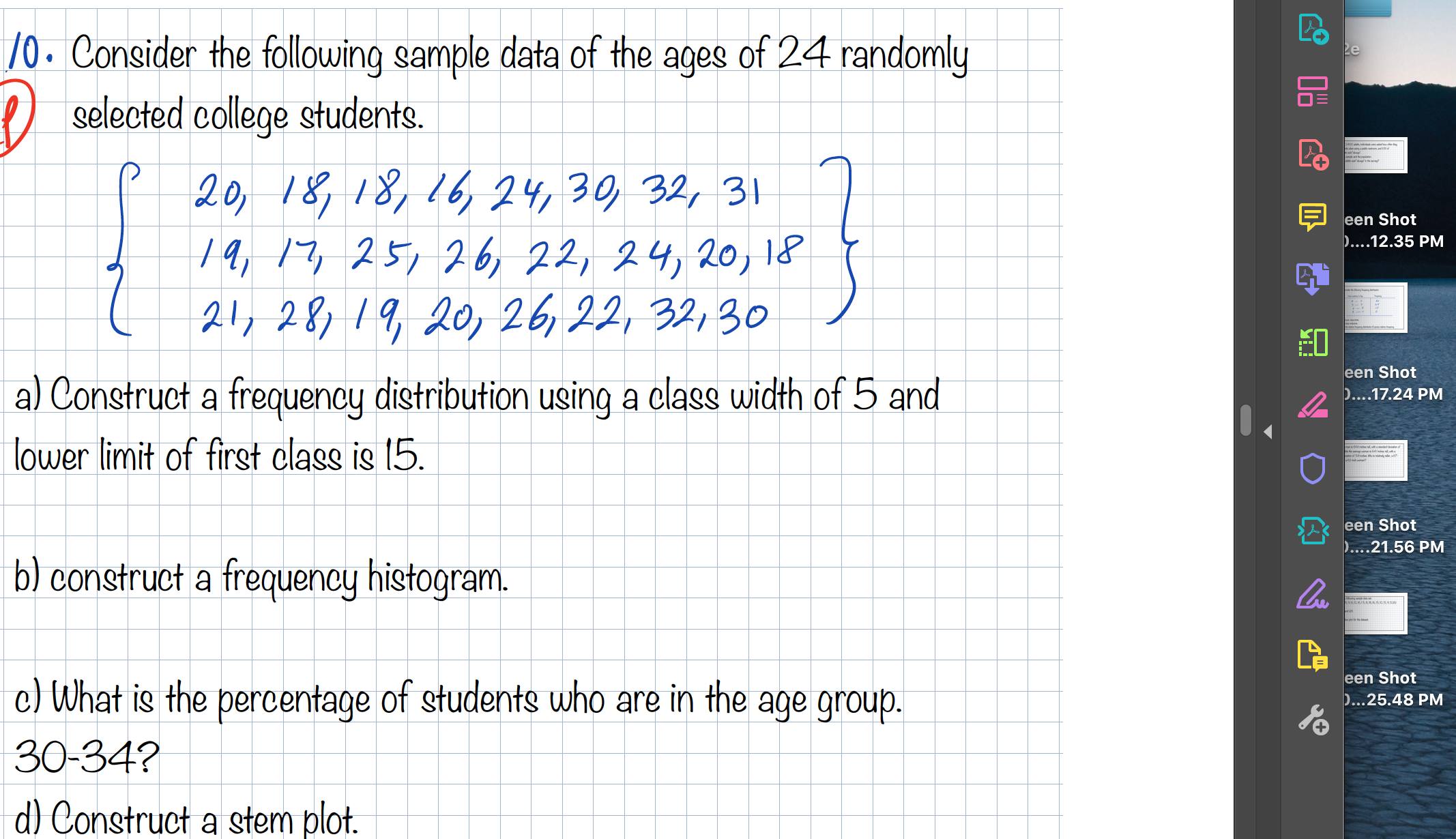 10. Consider the following sample data of the ages of 24 randomly
selected college students.
20, 18,18,16, 24, 30, 32, 31
1a, 17, 25, 26, 22, 24,20, 18
21, 28,19, 201 26, 22, 32, 30
a) Construct a frequency distribution using a class width of 5 and
lower limit of first class is 15.
b) construct a frequency histogram.
c) What is the percentage of students who are in the age group.
30-34?
