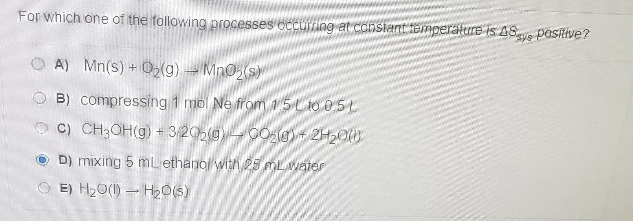 For which one of the following processes occurring at constant temperature is ASsys
positive?
A) Mn(s) + O2(g) MnO2(s)
B) compressing 1 mol Ne from 1.5 L to 0.5L
C) CH3OH(g) + 3/202(g) CO2(g) + 2H20(1)
D) mixing 5 mL ethanol with 25 mL water
E) H20(1) H20(s)
