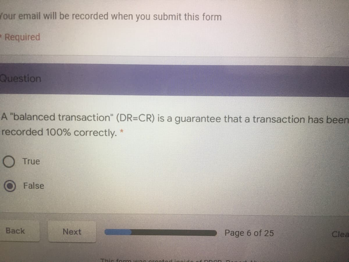 four email will be recorded when you submit this form
Required
Question
A "balanced transaction" (DR=CR) is a guarantee that a transaction has been
recorded 100% correctly. *
O True
False
Back
Next
Page 6 of 25
Clea
This form
