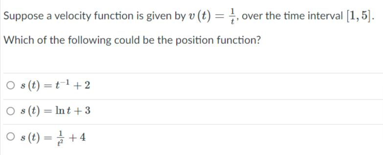 Suppose a velocity function is given by v (t) = }, over the time interval [1,5].
Which of the following could be the position function?
O s(t) =t¯1 +2
O s (t) = lnt + 3
O s(t) = + 4
