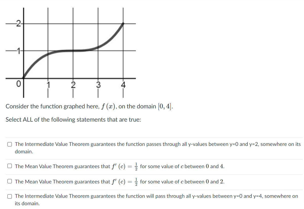 -2-
2
Consider the function graphed here, f (x), on the domain [0, 4].
Select ALL of the following statements that are true:
O The Intermediate Value Theorem guarantees the function passes through all y-values between y=0 and y=2, somewhere on its
domain.
O The Mean Value Theorem guarantees that f' (c) = for some value of c between 0 and 4.
%3D
O The Mean Value Theorem guarantees that f' (c) = ÷ for some value of c between 0 and 2.
O The Intermediate Value Theorem guarantees the function will pass through all y-values between y=0 and y=4, somewhere on
its domain.
