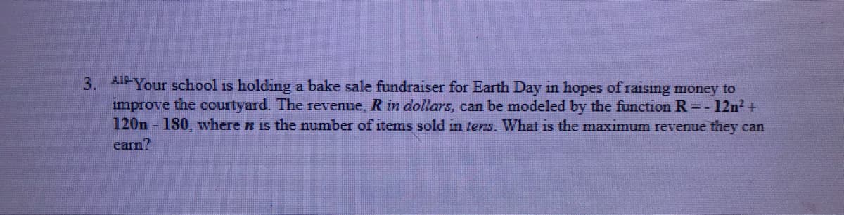 3. A19-Your school is holding a bake sale fundraiser for Earth Day in hopes of raising money to
improve the courtyard. The revenue, R in dollars, can be modeled by the function R = - 12n? +
120n - 180, where n is the number of items sold in tens. What is the maximum revenue they can
earn?
