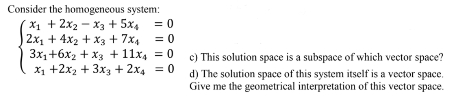 Consider the homogeneous system:
X1 + 2x2 — хз + 5x4
2х1 + 4x2 + хз + 7x4
Зx1+6х2 + хз + 11х4 3D 0
X1 +2x2 + 3x3 + 2x4 = 0
= 0
= 0
c) This solution space is a subspace of which vector space?
d) The solution space of this system itself is a vector space.
Give me the geometrical interpretation of this vector space.
