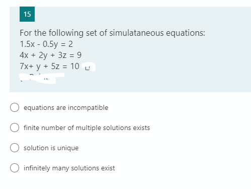 15
For the following set of simulataneous equations:
1.5х - 0.5y %3D 2
4x + 2y + 3z = 9
7x+ y +
5z = 10 L
equations are incompatible
finite number of multiple solutions exists
solution is unique
infinitely many solutions exist
