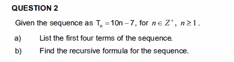 QUESTION 2
Given the sequence as T, =10n – 7, for ne Z*, n>1.
a)
List the first four terms of the sequence.
b)
Find the recursive formula for the sequence.
