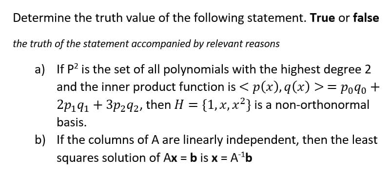 Determine the truth value of the following statement. True or false
the truth of the statement accompanied by relevant reasons
a) If P² is the set of all polynomials with the highest degree 2
and the inner product function is <p(x), q(x) >= Pogo+
2p191 +3p292, then H = {1, x, x²} is a non-orthonormal
basis.
b) If the columns of A are linearly independent, then the least
squares solution of Ax=b is x = A¹¹b