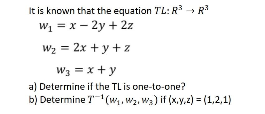 It is known that the equation TL: R³ → R³
W₁ = x - 2y + 2z
W₂ = 2x + y + z
W3 = x + y
a) Determine if the TL is one-to-one?
b) Determine T-¹ (W₁, W₂, W3) if (x,y,z) = (1,2,1)