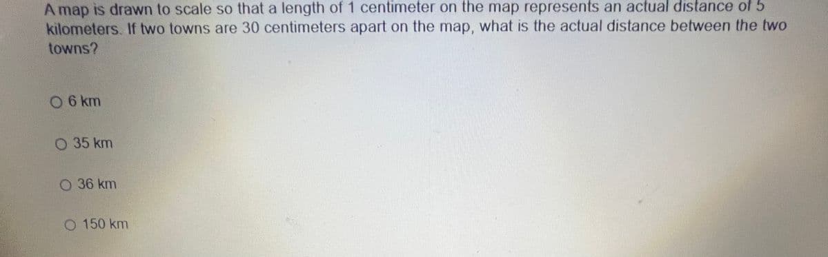 A map is drawn to scale so that a length of 1 centimeter on the map represents an actual distance o 5
kilometers. If two towns are 30 centimeters apart on the map, what is the actual distance between the two
towns?
06 km
O 35 km
O 36 km
O 150 km
