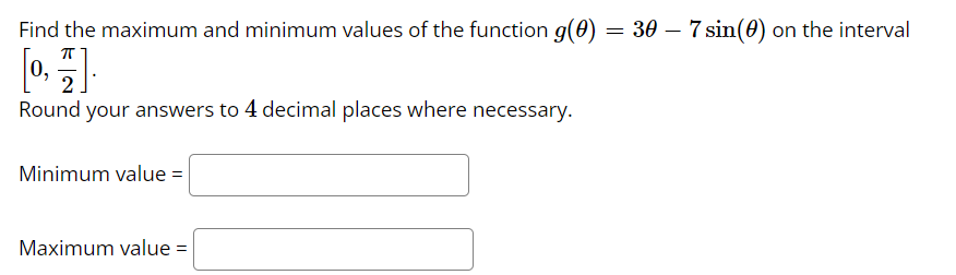 Find the maximum and minimum values of the function g(0) = 30 – 7 sin(0) on the interval
ㅠ
[0, 1].
2
Round your answers to 4 decimal places where necessary.
Minimum value=
Maximum value =