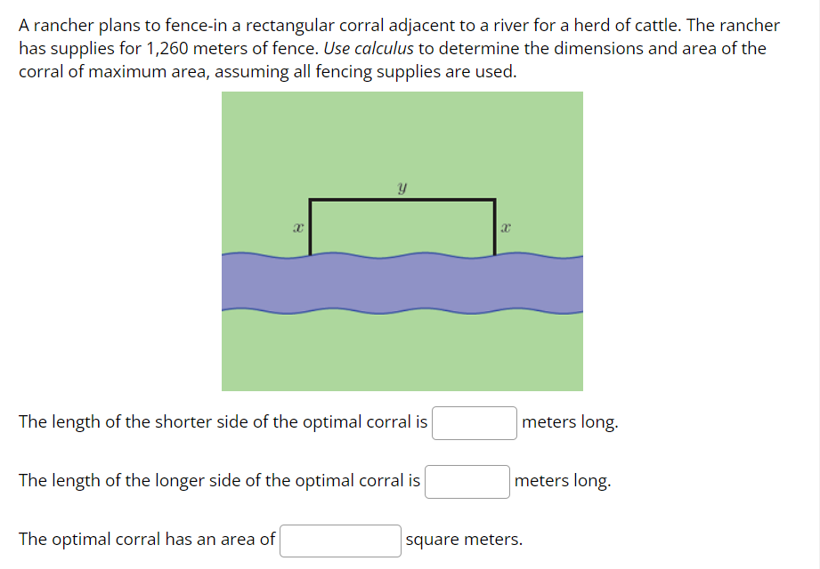 A rancher plans to fence-in a rectangular corral adjacent to a river for a herd of cattle. The rancher
has supplies for 1,260 meters of fence. Use calculus to determine the dimensions and area of the
corral of maximum area, assuming all fencing supplies are used.
X
Y
The length of the shorter side of the optimal corral is
The optimal corral has an area of
The length of the longer side of the optimal corral is
X
meters long.
meters long.
square meters.