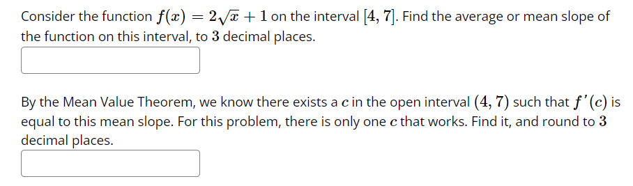 Consider the function f(x) = 2√x+1 on the interval [4, 7]. Find the average or mean slope of
the function on this interval, to 3 decimal places.
By the Mean Value Theorem, we know there exists a c in the open interval (4, 7) such that f'(c) is
equal to this mean slope. For this problem, there is only one c that works. Find it, and round to 3
decimal places.