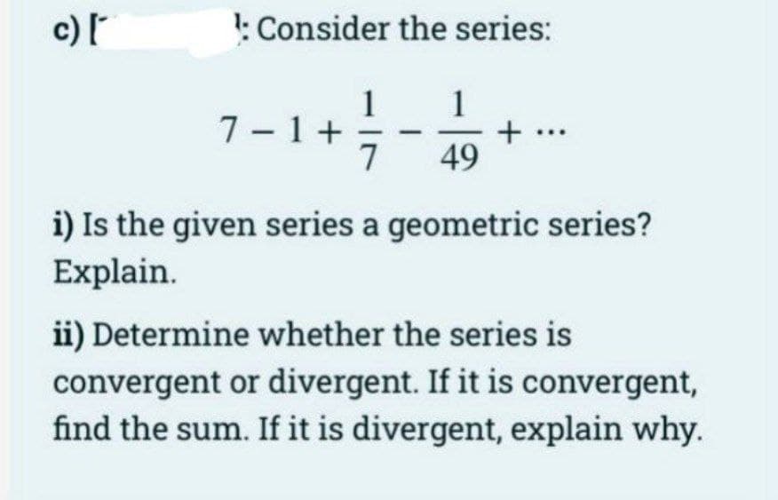 c) [
: Consider the series:
1
49
7-1+
1
+
i) Is the given series a geometric series?
Explain.
ii) Determine whether the series is
convergent or divergent. If it is convergent,
find the sum. If it is divergent, explain why.