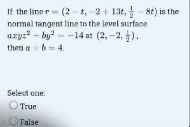 If the line r = (2-t, -2 + 13t, 8t) is the
normal tangent line to the level surface
axyz²by² = -14 at (2,-2, 2),
then a + b = 4.
Select one:
O True
False