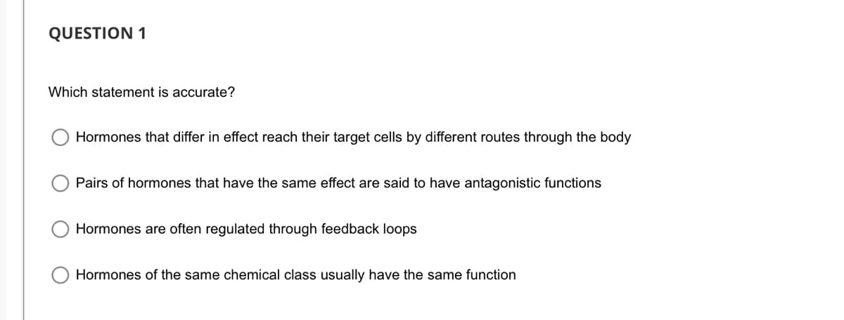 QUESTION 1
Which statement is accurate?
Hormones that differ in effect reach their target cells by different routes through the body
Pairs of hormones that have the same effect are said to have antagonistic functions
Hormones are often regulated through feedback loops
Hormones of the same chemical class usually have the same function

