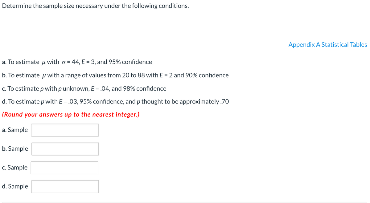 Determine the sample size necessary under the following conditions.
Appendix A Statistical Tables
a. To estimate u with o = 44, E = 3, and 95% confidence
%3D
b. To estimate u with a range of values from 20 to 88 with E = 2 and 90% confidence
c. To estimate p with p unknown, E = .04, and 98% confidence
d. To estimate p with E = .03, 95% confidence, and p thought to be approximately.70
(Round your answers up to the nearest integer.)
a. Sample
b. Sample
c. Sample
d. Sample
