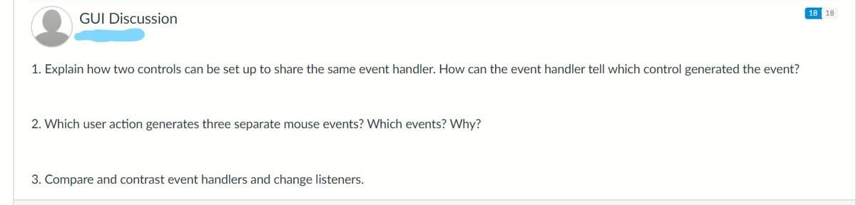 18 18
GUI Discussion
1. Explain how two controls can be set up to share the same event handler. How can the event handler tell which control generated the event?
2. Which user action generates three separate mouse events? Which events? Why?
3. Compare and contrast event handlers and change listeners.
