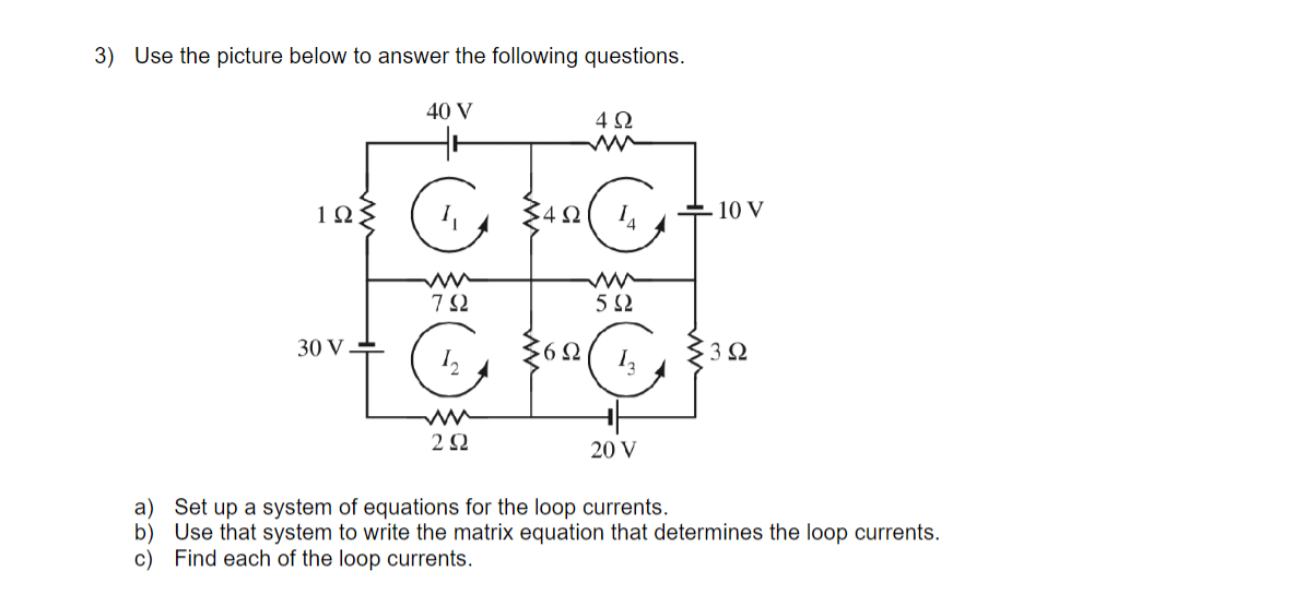 3) Use the picture below to answer the following questions.
40 V
4Ω
1Ω
+ 10 V
5 Ω
30 V
'6Ω
12
20 V
a) Set up a system of equations for the loop currents.
b) Use that system to write the matrix equation that determines the loop currents.
c) Find each of the loop currents.
