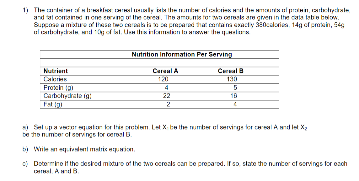 1) The container of a breakfast cereal usually lists the number of calories and the amounts of protein, carbohydrate,
and fat contained in one serving of the cereal. The amounts for two cereals are given in the data table below.
Suppose a mixture of these two cereals is to be prepared that contains exactly 380calories, 14g of protein, 54g
of carbohydrate, and 10g of fat. Use this information to answer the questions.
Nutrition Information Per Serving
Nutrient
Cereal A
Cereal B
Calories
120
130
Protein (g)
Carbohydrate (g)
Fat (g)
4
22
16
2
4
a) Set up a vector equation for this problem. Let X, be the number of servings for cereal A and let X2
be the number of servings for cereal B.
b) Write an equivalent matrix equation.
c) Determine if the desired mixture of the two cereals can be prepared. If so, state the number of servings for each
cereal, A and B.

