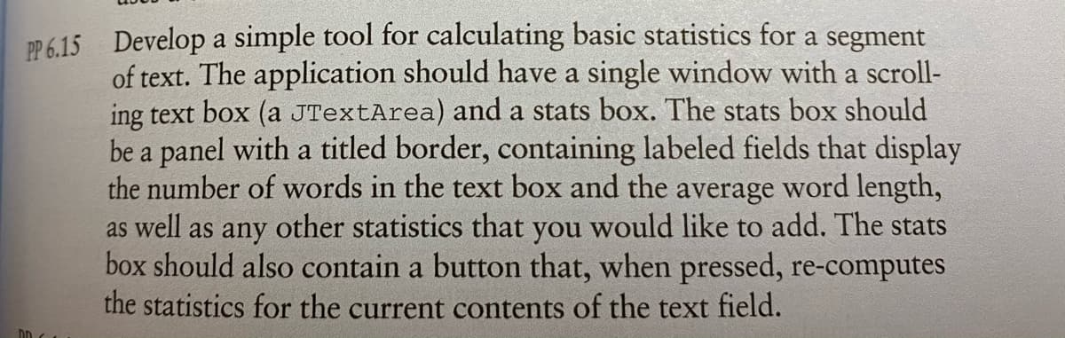 P 6.15 Develop a simple tool for calculating basic statistics for a segment
of text. The application should have a single window with a scroll-
ing text box (a JTextArea) and a stats box. The stats box should
be a panel with a titled border, containing labeled fields that display
the number of words in the text box and the average word length,
as well as any other statistics that you would like to add. The stats
box should also contain a button that, when pressed, re-computes
the statistics for the current contents of the text field.
