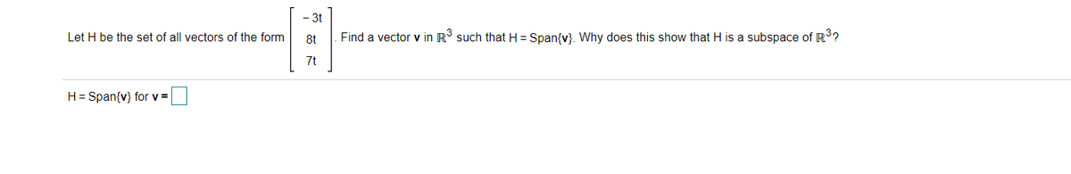 3t
Let H be the set of all vectors of the form
8t
Find a vector v in R such that H= Span{v}. Why does this show that H is a subspace of R?
7t
H= Span{v} for v =
