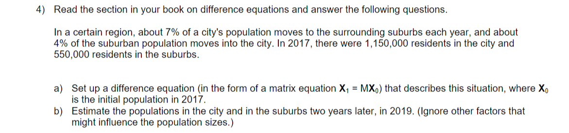 4) Read the section in your book on difference equations and answer the following questions.
In a certain region, about 7% of a city's population moves to the surrounding suburbs each year, and about
4% of the suburban population moves into the city. In 2017, there were 1,150,000 residents in the city and
550,000 residents in the suburbs.
a) Set up a difference equation (in the form of a matrix equation X, = MX,) that describes this situation, where X,
is the initial population in 2017.
b) Estimate the populations in the city and in the suburbs two years later, in 2019. (Ignore other factors that
might influence the population sizes.)
