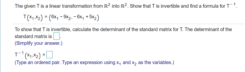 The given T is a linear transformation from R² into R2. Show that T is invertible and find a formula for T-1
T(X1, X2) = (6x1 - 9x2: - 6x, + 5x2)
To show that T is invertible, calculate the determinant of the standard matrix for T. The determinant of the
standard matrix is
(Simplify your answer.)
1
(Type an ordered pair. Type an expression using x, and x, as the variables.)
