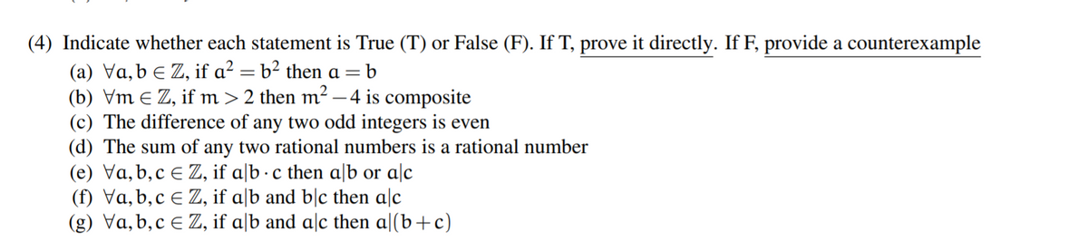 (4) Indicate whether each statement is True (T) or False (F). If T, prove it directly. If F, provide a counterexample
(a) Va, b e Z, if a? = b² then a =
(b) Vm E Z, if m> 2 then m² - 4 is composite
(c) The difference of any two odd integers is even
(d) The sum of any two rational numbers is a rational number
(e) Va, b,c e Z, if a[b · c then a|b or alc
(f) Va, b, c E Z, if a|b and b|c then alc
(g) Va,b,c E Z, if a|b and alc then a|(b+c)
b
