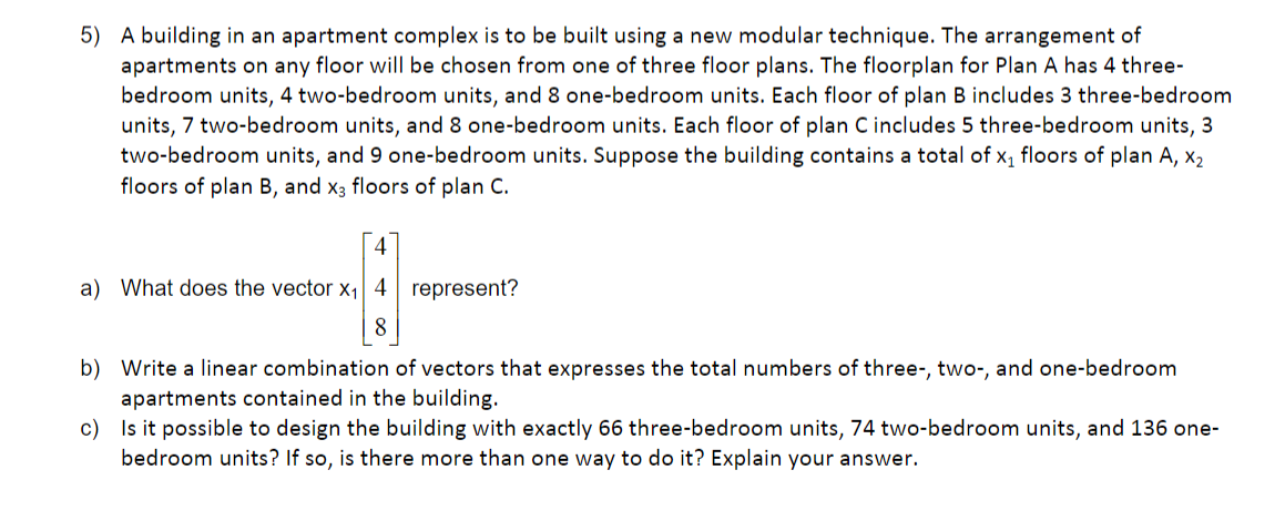 5) A building in an apartment complex is to be built using a new modular technique. The arrangement of
apartments on any floor will be chosen from one of three floor plans. The floorplan for Plan A has 4 three-
bedroom units, 4 two-bedroom units, and 8 one-bedroom units. Each floor of plan B includes 3 three-bedroom
units, 7 two-bedroom units, and 8 one-bedroom units. Each floor of plan C includes 5 three-bedroom units, 3
two-bedroom units, and 9 one-bedroom units. Suppose the building contains a total of x, floors of plan A, x2
floors of plan B, and x3 floors of plan C.
4
a) What does the vector x1| 4 represent?
8
b) Write a linear combination of vectors that expresses the total numbers of three-, two-, and one-bedroom
apartments contained in the building.
c) Is it possible to design the building with exactly 66 three-bedroom units, 74 two-bedroom units, and 136 one-
bedroom units? If so, is there more than one way to do it? Explain your answer.
