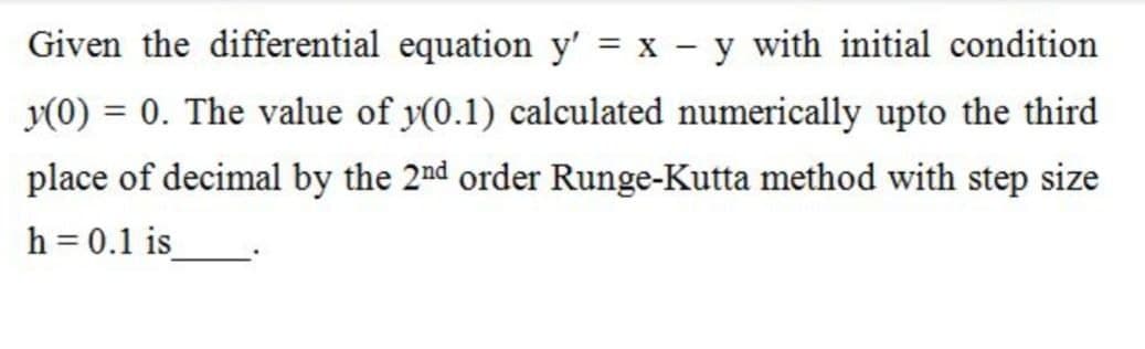 Given the differential equation y' = x - y with initial condition
y(0) = 0. The value of y(0.1) calculated numerically upto the third
place of decimal by the 2nd order Runge-Kutta method with step size
h = 0.1 is_
