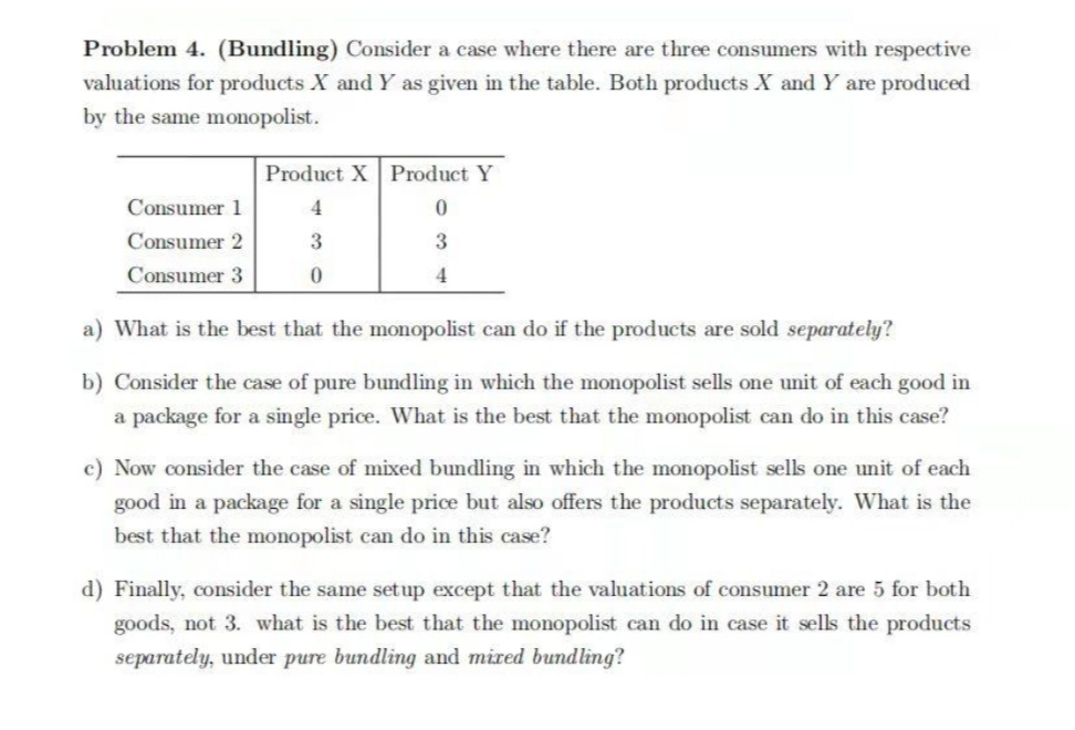 Problem 4. (Bundling) Consider a case where there are three consumers with respective
valuations for products X and Y as given in the table. Both products X and Y are produced
by the same monopolist.
Product X Product Y
Consumer 1
4
Consumer 2
3
3
Consumer 3
4
a) What is the best that the monopolist can do if the products are sold separately?
b) Consider the case of pure bundling in which the monopolist sells one unit of each good in
a package for a single price. What is the best that the monopolist can do in this case?
c) Now consider the case of mixed bundling in which the monopolist sells one unit of each
good in a package for a single price but also offers the products separately. What is the
best that the monopolist can do in this case?
d) Finally, consider the same setup except that the valuations of consumer 2 are 5 for both
goods, not 3. what is the best that the monopolist can do in case it sells the products
separately, under pure bundling and mired bundling?
