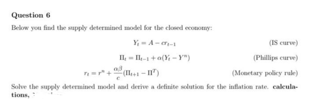 Question 6
Below you find the supply determined model for the closed economy:
Y = A - cri-1
(IS curve)
II = II-1+a(Y -Y")
(Phillips curve)
re = r" +
(IIt+1 – II")
(Monetary policy rule)
Solve the supply determined model and derive a definite solution for the inflation rate. calcula-
tions, :
