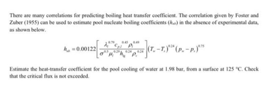 There are many correlations for predicting boiling heat transfer coefficient. The correlation given by Foster and
Zuber (1955) can be used to estimate pool nucleate boiling coefficients (h) in the absence of experimental data,
as shown below.
0.79
0.45 0.49
h =0.00122
(T. –T.)** (p. – p.)**
0.29
024
024
Estimate the heat-transfer coefficient for the pool cooling of water at 1.98 bar, from a surface at 125 °C. Check
that the critical flux is not exceeded.
