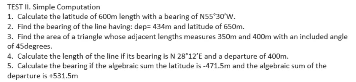 TEST II. Simple Computation
1. Calculate the latitude of 600m length with a bearing of N55°30'W.
2. Find the bearing of the line having: dep= 434m and latitude of 650m.
3. Find the area of a triangle whose adjacent lengths measures 350m and 400m with an included angle
of 45degrees.
4. Calculate the length of the line if its bearing is N 28°12'E and a departure of 400m.
5. Calculate the bearing if the algebraic sum the latitude is -471.5m and the algebraic sum of the
departure is +531.5m
