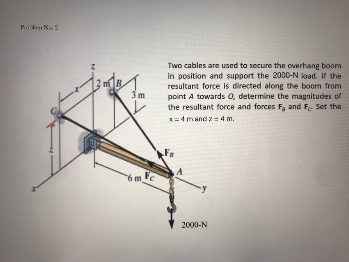 Problem No. 2
Two cables are used to secure the overhang boom
in position and support the 2000-N load. If the
resultant force is directed along the boom from
point A towards 0, determine the magnitudes of
the resultant force and forces Fg and F. Set the
3 m
X = 4 m andz = 4 m.
FB
A
6m F
2000-N
2)

