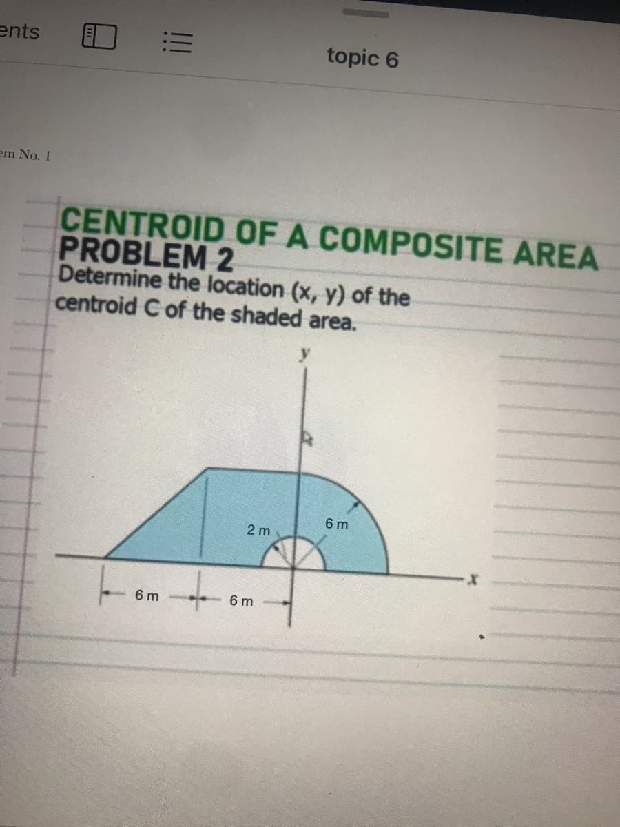 ents
topic 6
em No. 1
CENTROID OF A COMPOSITE AREA
PROBLEM 2
Determine the location (x, y) of the
centroid C of the shaded area.
6 m
2 m
6 m
6 m
