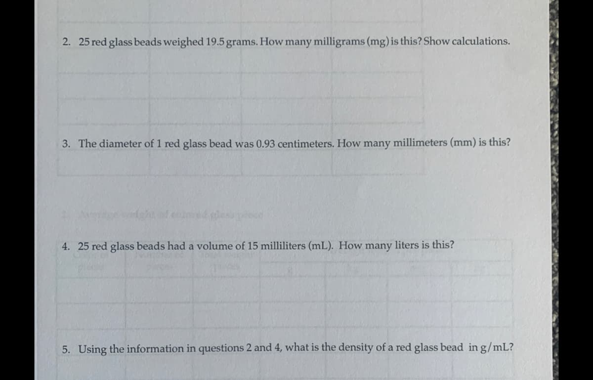 2. 25 red glass beads weighed 19.5 grams. How many milligrams (mg) is this? Show calculations.
3. The diameter of 1 red glass bead was 0.93 centimeters. How many millimeters (mm) is this?
olored glass
4. 25 red glass beads had a volume of 15 milliliters (mL). How many liters is this?
5. Using the information in questions 2 and 4, what is the density of a red glass bead in g/mL?