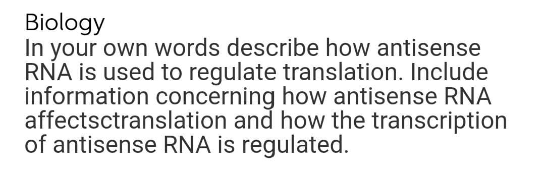 Biology
In your own words describe how antisense
RNA is used to regulate translation. Include
information concerning how antisense RNA
affectsctranslation and how the transcription
of antisense RNA is regulated.
